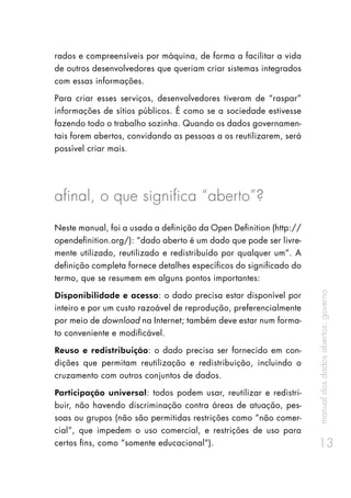 manualdosdadosabertos:governo
13
rados e compreensíveis por máquina, de forma a facilitar a vida
de outros desenvolvedores que queriam criar sistemas integrados
com essas informações.
Para criar esses serviços, desenvolvedores tiveram de “raspar”
informações de sítios públicos. É como se a sociedade estivesse
fazendo todo o trabalho sozinha. Quando os dados governamen-
tais forem abertos, convidando as pessoas a os reutilizarem, será
possível criar mais.
afinal, o que significa “aberto”?
Neste manual, foi a usada a definição da Open Definition (http://
opendefinition.org/): “dado aberto é um dado que pode ser livre-
mente utilizado, reutilizado e redistribuído por qualquer um”. A
definição completa fornece detalhes específicos do significado do
termo, que se resumem em alguns pontos importantes:
Disponibilidade e acesso: o dado precisa estar disponível por
inteiro e por um custo razoável de reprodução, preferencialmente
por meio de download na Internet; também deve estar num forma-
to conveniente e modificável.
Reuso e redistribuição: o dado precisa ser fornecido em con-
dições que permitam reutilização e redistribuição, incluindo o
cruzamento com outros conjuntos de dados.
Participação universal: todos podem usar, reutilizar e redistri-
buir, não havendo discriminação contra áreas de atuação, pes-
soas ou grupos (não são permitidas restrições como “não comer-
cial”, que impedem o uso comercial, e restrições de uso para
certos fins, como “somente educacional”).
 