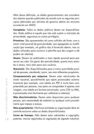 manualdosdadosabertos:governo
14
Além dessa definição, os dados governamentais são considera-
dos abertos quando publicados de acordo com os seguintes prin-
cípios (elencados por ativistas do governo aberto em encontro
acontecido em 2007):
Completos: Todos os dados públicos devem ser disponibiliza-
dos. Dado público é aquele que não está sujeito a restrições de
privacidade, segurança ou outros privilégios.
Primários: São apresentados tal como colhidos da fonte, com o
maior nível possível de granularidade, sem agregação ou modifi-
cação (por exemplo, um gráfico não é fornecido aberto, mas os
dados utilizados para construir a planilha que deu origem a ele
podem ser abertos).
Atuais: Devem ser publicados o mais rápido possível para pre-
servar seu valor. Em geral, têm periodicidade: quanto mais recen-
tes e atuais, mais úteis para seus usuários.
Acessíveis: São disponibilizados para a maior quantidade possí-
vel de pessoas, atendendo, assim, aos mais diferentes propósitos.
Compreensíveis por máquina: Devem estar estruturados de
modo razoável, possibilitando que sejam processados automa-
ticamente (por exemplo, uma tabela em PDF é muito bem com-
preendida por pessoas, mas para um computador é apenas uma
imagem; uma tabela em formato estruturado, como CSV ou XML,
é processada mais facilmente por softwares e sistemas).
Não discriminatórios: Devem estar disponíveis para qualquer
pessoa, sem necessidade de cadastro ou qualquer outro procedi-
mento que impeça o acesso.
Não proprietários: Nenhuma entidade ou organização deve ter
controle exclusivo sobre os dados disponibilizados.
Livres de licenças: Não devem estar submetidos a copyrights,
patentes, marcas registradas ou regulações de segredo industrial.
 