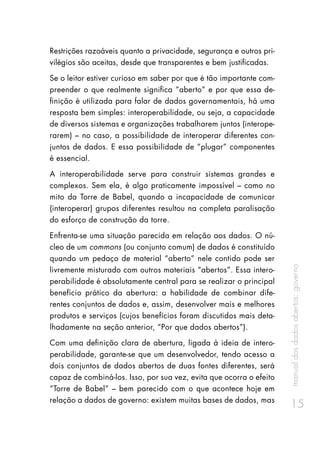 manualdosdadosabertos:governo
15
Restrições razoáveis quanto a privacidade, segurança e outros pri-
vilégios são aceitas, desde que transparentes e bem justificadas.
Se o leitor estiver curioso em saber por que é tão importante com-
preender o que realmente significa “aberto” e por que essa de-
finição é utilizada para falar de dados governamentais, há uma
resposta bem simples: interoperabilidade, ou seja, a capacidade
de diversos sistemas e organizações trabalharem juntos (interope-
rarem) – no caso, a possibilidade de interoperar diferentes con-
juntos de dados. E essa possibilidade de “plugar” componentes
é essencial.
A interoperabilidade serve para construir sistemas grandes e
complexos. Sem ela, é algo praticamente impossível – como no
mito da Torre de Babel, quando a incapacidade de comunicar
(interoperar) grupos diferentes resultou na completa paralisação
do esforço de construção da torre.
Enfrenta-se uma situação parecida em relação aos dados. O nú-
cleo de um commons (ou conjunto comum) de dados é constituído
quando um pedaço de material “aberto” nele contido pode ser
livremente misturado com outros materiais “abertos”. Essa intero-
perabilidade é absolutamente central para se realizar o principal
benefício prático da abertura: a habilidade de combinar dife-
rentes conjuntos de dados e, assim, desenvolver mais e melhores
produtos e serviços (cujos benefícios foram discutidos mais deta-
lhadamente na seção anterior, “Por que dados abertos”).
Com uma definição clara de abertura, ligada à ideia de intero-
perabilidade, garante-se que um desenvolvedor, tendo acesso a
dois conjuntos de dados abertos de duas fontes diferentes, será
capaz de combiná-los. Isso, por sua vez, evita que ocorra o efeito
“Torre de Babel” – bem parecido com o que acontece hoje em
relação a dados de governo: existem muitas bases de dados, mas
 