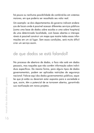 manualdosdadosabertos:governo
16
há pouca ou nenhuma possibilidade de combiná-las em sistemas
maiores, em que poderia ser ressaltado seu valor real.
Um exemplo: se dois departamentos do governo indicam endere-
ços de locais onde é possível acessar diferentes serviços públicos
(como uma base de dados sobre escolas e uma sobre hospitais)
de uma determinada localidade, com bases abertas e interope-
ráveis é possível construir um mapa que mostre todas essas infor-
mações em um só lugar. Sem essas condições, será muito difícil
criar um serviço assim.
de que dados se está falando?
No processo de abertura de dados, o foco não está em dados
pessoais, mas naqueles que não contêm informação sobre indiví-
duos específicos. Da mesma forma, para alguns tipos de dados
governamentais, podem ser aplicadas restrições de segurança
nacional. Fala-se aqui dos dados governamentais públicos, aque-
les que já estão ou deveriam estar expostos para a sociedade e
que, assim, têm o potencial de se tornarem abertos, garantindo
sua reutilização em novos projetos.
 