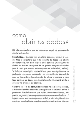 manualdosdadosabertos:governo
17
como
abrir os dados?
Há três normas-chave que se recomenda seguir no processo de
abertura de dados:
Simplicidade. Comece com um plano pequeno, simples e rápi-
do. Não é obrigatório que todo conjunto de dados seja aberto
imediatamente. Um bom início é abrir somente um conjunto de
dados, ou mesmo uma parte de um grande conjunto de dados
(mas é claro que, quanto mais conjuntos se puder abrir, melhor).
Trabalhar o mais rápido possível é bom, pois isso significa que se
pode criar o momento e aprender com a experiência. Mas se fala
aqui de inovação, e isso depende de falhas e sucessos, e nem
todo conjunto de dados será imediatamente útil, mas já ajuda a
avançar no processo de abertura.
Envolva-se com as comunidades logo no início do processo,
e mantenha contato com elas. Dialogue com os usuários atuais e
potenciais dos dados assim que puder, sejam eles cidadãos, em-
presas, organizações não governamentais ou desenvolvedores. É
importante ter em mente que muitos dados não atingirão direta-
mente os usuários finais, mas isso acontecerá através de interme-
 