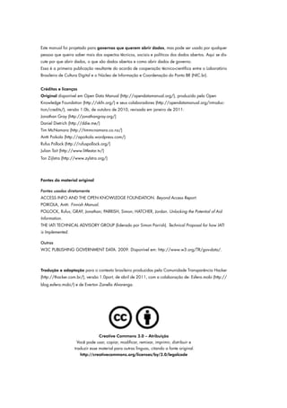 Este manual foi projetado para governos que querem abrir dados, mas pode ser usado por qualquer
pessoa que queira saber mais dos aspectos técnicos, sociais e políticos dos dados abertos. Aqui se dis-
cute por que abrir dados, o que são dados abertos e como abrir dados de governo.
Essa é a primeira publicação resultante do acordo de cooperação técnico-científica entre o Laboratório
Brasileiro de Cultura Digital e o Núcleo de Informação e Coordenação do Ponto BR (NIC.br).
Créditos e licenças
Original disponível em Open Data Manual (http://opendatamanual.org/), produzido pela Open
Knowledge Foundation (http://okfn.org/) e seus colaboradores (http://opendatamanual.org/introduc-
tion/credits/), versão 1.0b, de outubro de 2010, revisada em janeiro de 2011:
Jonathan Gray (http://jonathangray.org/)
Daniel Dietrich (http://ddie.me/)
Tim McNamara (http://timmcnamara.co.nz/)
Antti Poikola (http://apoikola.wordpress.com/)
Rufus Pollock (http://rufuspollock.org/)
Julian Tait (http://www.littlestar.tv/)
Ton Zijlstra (http://www.zylstra.org/)
Fontes do material original
Fontes usadas diretamente
ACCESS INFO AND THE OPEN KNOWLEDGE FOUNDATION. Beyond Access Report.
POIKOLA, Antti. Finnish Manual.
POLLOCK, Rufus; GRAY, Jonathan; PARRISH, Simon; HATCHER, Jordan. Unlocking the Potential of Aid
Information.
THE IATI TECHNICAL ADVISORY GROUP (liderado por Simon Parrish). Technical Proposal for how IATI
is Implemented.
Outras
W3C PUBLISHING GOVERNMENT DATA. 2009. Disponível em: http://www.w3.org/TR/gov-data/.
Tradução e adaptação para o contexto brasileiro produzidas pela Comunidade Transparência Hacker
(http://thacker.com.br/), versão 1.0port, de abril de 2011, com a colaboração de: Esfera.mobi (http://
blog.esfera.mobi/) e de Everton Zanella Alvarenga.
Creative Commons 3.0 – Atribuição
Você pode usar, copiar, modificar, remixar, imprimir, distribuir e
traduzir esse material para outras línguas, citando a fonte original.
http://creativecommons.org/licenses/by/3.0/legalcode
 
