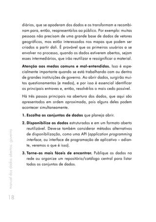 manualdosdadosabertos:governo
18
diários, que se apoderam dos dados e os transformam e recombi-
nam para, então, reapresentá-los ao público. Por exemplo: muitas
pessoas não precisam de uma grande base de dados de vetores
geográficos, mas estão interessadas nos mapas que podem ser
criados a partir dali. É provável que os primeiros usuários a se
envolver no processo, quando os dados estiverem abertos, sejam
esses intermediários, que irão reutilizar e ressignificar o material.
Atenção aos medos comuns e mal-entendidos. Isso é espe-
cialmente importante quando se está trabalhando com ou dentro
de grandes instituições de governo. Ao abrir dados, surgirão mui-
tos questionamentos (e medos), e por isso é essencial identificar
os principais entraves e, então, resolvê-los o mais cedo possível.
Há três passos principais na abertura dos dados, que aqui são
apresentados em ordem aproximada, pois alguns deles podem
acontecer simultaneamente.
1.	Escolha os conjuntos de dados que planeja abrir.
2.	Disponibilize os dados estruturados e em um formato aberto
reutilizável. Deve-se também considerar métodos alternativos
de disponibilização, como uma API (application programming
interface, ou interface de programação de aplicativo – adian-
te, veremos o que é isso).
3.	Torne-os mais fáceis de encontrar. Publique os dados na
rede ou organize um repositório/catálogo central para listar
todos os conjuntos de dados.
 