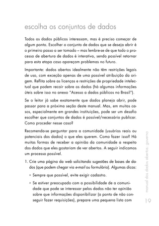 manualdosdadosabertos:governo
19
escolha os conjuntos de dados
Todos os dados públicos interessam, mas é preciso começar de
algum ponto. Escolher o conjunto de dados que se deseja abrir é
o primeiro passo a ser tomado – mas lembre-se de que todo o pro-
cesso de abertura de dados é interativo, sendo possível retornar
para esta etapa caso apareçam problemas no futuro.
Importante: dados abertos idealmente não têm restrições legais
de uso, com exceção apenas de uma possível atribuição da ori-
gem. Reflita sobre as licenças e restrições de propriedade intelec-
tual que podem recair sobre os dados (há algumas informações
úteis sobre isso no anexo “Acesso a dados públicos no Brasil”).
Se o leitor já sabe exatamente que dados planeja abrir, pode
passar para a próxima seção deste manual. Mas, em muitos ca-
sos, especialmente em grandes instituições, pode ser um desafio
escolher que conjuntos de dados é possível/necessário publicar.
Como proceder nesse caso?
Recomenda-se perguntar para a comunidade (usuários reais ou
potenciais dos dados) o que eles querem. Como fazer isso? Há
muitas formas de receber a opinião da comunidade a respeito
dos dados que eles gostariam de ver abertos. A seguir indicamos
um processo possível.
1.	Crie uma página da web solicitando sugestões de bases de da-
dos (que podem chegar via e-mail ou formulário). Algumas dicas:
ȧȧ Sempre que possível, evite exigir cadastro.
ȧȧ Se estiver preocupado com a possibilidade de a comuni-
dade que pode se interessar pelos dados não ter opinião
sobre que informações disponibilizar (a ponto de não con-
seguir fazer requisições), prepare uma pequena lista com
 