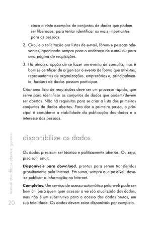 manualdosdadosabertos:governo
20
cinco a vinte exemplos de conjuntos de dados que podem
ser liberados, para tentar identificar os mais importantes
para as pessoas.
2.	Circule a solicitação por listas de e-mail, fóruns e pessoas rele-
vantes, apontando sempre para o endereço de e-mail ou para
uma página de requisições.
3.	Há ainda a opção de se fazer um evento de consulta, mas é
bom se certificar de organizar o evento de forma que ativistas,
representantes de organizações, empresários e, principalmen-
te, hackers de dados possam participar.
Criar uma lista de requisições deve ser um processo rápido, que
serve para identificar os conjuntos de dados que podem/devem
ser abertos. Não há requisitos para se criar a lista dos primeiros
conjuntos de dados abertos. Para dar o primeiro passo, o prin-
cipal é considerar a viabilidade da publicação dos dados e o
interesse das pessoas.
disponibilize os dados
Os dados precisam ser técnica e politicamente abertos. Ou seja,
precisam estar:
Disponíveis para download, prontos para serem transferidos
gratuitamente pela Internet. Em suma, sempre que possível, deve-
-se publicar a informação na Internet.
Completos. Um serviço de acesso automático pela web pode ser
bem útil para quem quer acessar a versão atualizada dos dados,
mas não é um substitutivo para o acesso dos dados brutos, em
sua totalidade. Os dados devem estar disponíveis por completo.
 