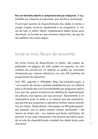 manualdosdadosabertos:governo
21
Em um formato aberto e compreensível por máquina. A legi-
bilidade por máquinas é importante, pois facilita a reutilização.
O principal quando da disponibilização dos dados é manter o
projeto simples, mover-se rapidamente e ser pragmático. E, aci-
ma de tudo, é melhor liberar imediatamente dados brutos para
download, no formato em que estiverem disponíveis, do que da-
dos perfeitos seis meses depois.
torne-os mais fáceis de encontrar
Há muitas formas de disponibilizar os dados: eles podem ser
publicados em páginas da web, podem ser expostos via uma
interface de consulta em um website, ou podem ser acessados
diretamente por sistemas eletrônicos via uma API (interface de
programação de aplicativo).
Uma API, segundo a Wikipédia (http://pt.wikipedia.org/), é
“um conjunto de rotinas e padrões estabelecidos por um software
para a utilização das suas funcionalidades por programas aplica-
tivos que não querem envolver-se em detalhes da implementação
do software, mas apenas usar seus serviços”. Basicamente, é um
intermediário entre os dados e os sistemas que vão reutilizá-los,
que permite que programas e aplicativos tenham acesso automá-
tico aos dados. Disponibilizar informações via API pode garantir,
por exemplo, que os dados estejam sempre atualizados – até
mesmo em tempo real – nos sistemas que forem reutilizá-los. Se
possível, é uma ação interessante, mas torna-se secundária quan-
do se trata da disponibilização completa dos dados brutos para
download.
 