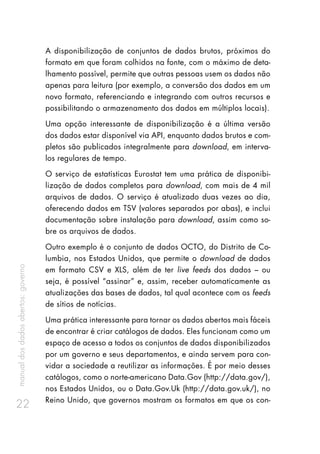 manualdosdadosabertos:governo
22
A disponibilização de conjuntos de dados brutos, próximos do
formato em que foram colhidos na fonte, com o máximo de deta-
lhamento possível, permite que outras pessoas usem os dados não
apenas para leitura (por exemplo, a conversão dos dados em um
novo formato, referenciando e integrando com outros recursos e
possibilitando o armazenamento dos dados em múltiplos locais).
Uma opção interessante de disponibilização é a última versão
dos dados estar disponível via API, enquanto dados brutos e com-
pletos são publicados integralmente para download, em interva-
los regulares de tempo.
O serviço de estatísticas Eurostat tem uma prática de disponibi-
lização de dados completos para download, com mais de 4 mil
arquivos de dados. O serviço é atualizado duas vezes ao dia,
oferecendo dados em TSV (valores separados por abas), e inclui
documentação sobre instalação para download, assim como so-
bre os arquivos de dados.
Outro exemplo é o conjunto de dados OCTO, do Distrito de Co-
lumbia, nos Estados Unidos, que permite o download de dados
em formato CSV e XLS, além de ter live feeds dos dados – ou
seja, é possível “assinar” e, assim, receber automaticamente as
atualizações das bases de dados, tal qual acontece com os feeds
de sítios de notícias.
Uma prática interessante para tornar os dados abertos mais fáceis
de encontrar é criar catálogos de dados. Eles funcionam como um
espaço de acesso a todos os conjuntos de dados disponibilizados
por um governo e seus departamentos, e ainda servem para con-
vidar a sociedade a reutilizar as informações. É por meio desses
catálogos, como o norte-americano Data.Gov (http://data.gov/),
nos Estados Unidos, ou o Data.Gov.Uk (http://data.gov.uk/), no
Reino Unido, que governos mostram os formatos em que os con-
 
