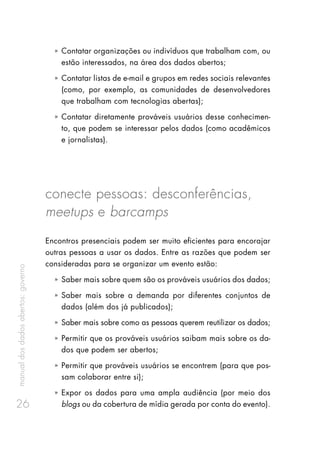 manualdosdadosabertos:governo
26
ȧȧ Contatar organizações ou indivíduos que trabalham com, ou
estão interessados, na área dos dados abertos;
ȧȧ Contatar listas de e-mail e grupos em redes sociais relevantes
(como, por exemplo, as comunidades de desenvolvedores
que trabalham com tecnologias abertas);
ȧȧ Contatar diretamente prováveis usuários desse conhecimen-
to, que podem se interessar pelos dados (como acadêmicos
e jornalistas).
conecte pessoas: desconferências,
meetups e barcamps
Encontros presenciais podem ser muito eficientes para encorajar
outras pessoas a usar os dados. Entre as razões que podem ser
consideradas para se organizar um evento estão:
ȧȧ Saber mais sobre quem são os prováveis usuários dos dados;
ȧȧ Saber mais sobre a demanda por diferentes conjuntos de
dados (além dos já publicados);
ȧȧ Saber mais sobre como as pessoas querem reutilizar os dados;
ȧȧ Permitir que os prováveis usuários saibam mais sobre os da-
dos que podem ser abertos;
ȧȧ Permitir que prováveis usuários se encontrem (para que pos-
sam colaborar entre si);
ȧȧ Expor os dados para uma ampla audiência (por meio dos
blogs ou da cobertura de mídia gerada por conta do evento).
 