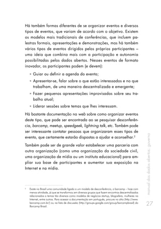 manualdosdadosabertos:governo
27
Há também formas diferentes de se organizar eventos e diversos
tipos de eventos, que variam de acordo com o objetivo. Existem
os modelos mais tradicionais de conferências, que incluem pa-
lestras formais, apresentações e demonstrações, mas há também
vários tipos de eventos dirigidos pelos próprios participantes –
uma ideia que combina mais com a participação e autonomia
possibilitadas pelos dados abertos. Nesses eventos de formato
inovador, os participantes podem (e devem):
ȧȧ Guiar ou definir a agenda do evento;
ȧȧ Apresentar-se, falar sobre o que estão interessados e no que
trabalham, de uma maneira descentralizada e emergente;
ȧȧ Fazer pequenas apresentações improvisadas sobre seu tra-
balho atual;
ȧȧ Liderar sessões sobre temas que lhes interessam.
Há bastante documentação na web sobre como organizar eventos
deste tipo, que pode ser encontrada ao se pesquisar desconferên-
cia, barcamp, meetup, speedgeek, lightning talk, etc. Também pode
ser interessante contatar pessoas que organizaram esses tipos de
evento, que certamente estarão dispostas a ajudar e aconselhar.2
Também pode ser de grande valor estabelecer uma parceria com
outra organização (como uma organização da sociedade civil,
uma organização de mídia ou um instituto educacional) para am-
pliar sua base de participantes e aumentar sua exposição na
Internet e na mídia.
2
	 Existe no Brasil uma comunidade ligada a um modelo de desconferência, o barcamp – hoje com
menos atividade, já que se transformou em diversos grupos que fazem encontros descentralizados
relacionados a temas tão diversos como modelos de negócios startup, blogosfera, mulheres na
Internet, entre outros. Para acessar a documentação em português, procure no sítio (http://www.
barcamp.com.br/) ou na lista de discussão (http://groups.google.com/group/barcampbrasil) do
Barcamp Brasil.
 
