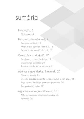 sumário
Introdução, 3
Público-alvo, 4
Por que dados abertos?, 7
Exemplos no Brasil, 11
Afinal, o que significa “aberto”?, 13
De que dados se está falando?, 16
Como abrir os dados?, 17
Escolha os conjunto de dados, 19
Disponibilize os dados, 20
Torne-os mais fáceis de encontrar, 21
Abrimos alguns dados. E agora?, 25
Conte ao mundo, 25
Conecte pessoas: desconferências, meetups e barcamps, 26
Faça coisas: hackdays, prêmios e protótipos, 28
Transparência Hacker, 32
Algumas informações técnicas, 35
APIs, web services e bancos de dados, 35
Formatos, 36
 