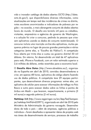 manualdosdadosabertos:governo
29
vido o inovador catálogo de dados abertos OCTO (http://data.
octo.dc.gov/), que disponibilizava diversas informações, como
atualizações em tempo real das incidências de crimes no distrito,
notas escolares anonimizadas e indicadores de pobreza por re-
gião – na ocasião, o mais abrangente conjunto de dados abertos
locais do mundo. O desafio era torná-lo útil para os cidadãos,
visitantes, empresários e agências do governo de Washington,
e a solução foi criar o concurso, pedindo às pessoas que crias-
sem aplicativos usando os dados do conjunto recém-lançado. O
concurso incluía uma inscrição on-line dos aplicativos, muitos pe-
quenos prêmios no lugar de poucas grandes premiações e várias
categorias (entre elas, a “Escolha do Público”). A competição
ficou aberta por trinta dias e custou ao governo distrital 50 mil
dólares. Em retorno, foi desenvolvido um total de 47 aplicativos
para web, iPhone e Facebook, com um valor estimado superior a
2,6 milhões de dólares, então revertidos para a economia local.
O Desafio Abre Datos (http://www.abredatos.es/), organiza-
do na Espanha em abril de 2010, convidou desenvolvedores a
criar, em apenas 48 horas, aplicativos de código aberto fazendo
uso de dados públicos. A competição teve 29 equipes partici-
pantes, que desenvolveram diversos programas: entres eles, um
aplicativo de celular para acessar informações de tráfego no País
Basco e outro para acessar dados sobre as linhas e pontos de
ônibus em Madri – que levaram, respectivamente, o primeiro (3
mil euros) e segundo prêmios (2 mil euros).
Nettskap 2.0 (http://www.regjeringen.no/en/dep/fad/kampan-
jer/nettskap.html?id=635971), organizado em abril de 2010 pelo
Ministério de Administração do governo norueguês. Desenvolve-
dores de todo o país – além de empresas, agências públicas e
indivíduos – foram desafiados a apresentar ideias de projetos web
nas áreas de desenvolvimento de serviços, processos de trabalho
 