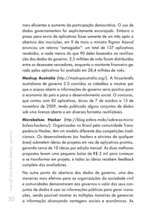 manualdosdadosabertos:governo
30
mais eficientes e aumento da participação democrática. O uso de
dados governamentais foi explicitamente encorajado. Embora o
prazo para envio de aplicativos fosse somente de um mês após a
abertura das inscrições, em 9 de maio o ministro Rigmor Aasrud
anunciou um retorno “esmagador”: um total de 137 aplicativos
recebidos, e nada menos do que 90 deles baseados na reutiliza-
ção dos dados do governo. 2,5 milhões de noks foram distribuídos
entre os dezessete vencedores, enquanto o montante financeiro ge-
rado pelos aplicativos foi avaliado em 28,4 milhões de noks.
Mashup Australia (http://mashupaustralia.org/). A força-tarefa
australiana de governo 2.0 convidou os cidadãos a mostrar por
que o acesso aberto a informações do governo seria positivo para
a economia do país e para o desenvolvimento social. O concurso,
que contou com 82 aplicativos, durou de 7 de outubro a 13 de
novembro de 2009, tendo publicado alguns conjuntos de dados
sob uma licença aberta e em diversos formatos reutilizáveis.
Microbolsas Hacker (http://blog.esfera.mobi/sobre-as-micro-
bolsas-hackers/). Organizadas no Brasil pela comunidade Trans-
parência Hacker, têm um modelo diferente das competições tradi-
cionais. Os desenvolvedores (ou hackers e ativistas de qualquer
área) submetem ideias de projetos em vez de aplicativos prontos,
gerando cerca de 10 ideias por edição mensal. As duas melhores
propostas levam uma pequena bolsa de R$ 2 mil para começar
a se transformar em projeto, e todas as ideias recebem feedback
completo dos avaliadores.
Na outra ponta da abertura dos dados de governo, uma das
maneiras mais efetivas para as organizações da sociedade civil
e comunidades demonstrarem aos governos o valor dos seus con-
juntos de dados é usar as informações públicas para gerar inova-
ções, sendo possível mostrar as múltiplas maneiras de gerenciar
a informação alcançando vantagens sociais e econômicas. As
 