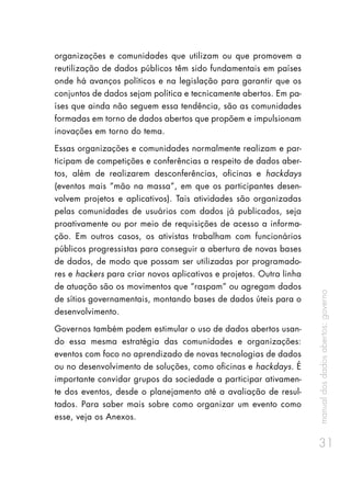 manualdosdadosabertos:governo
31
organizações e comunidades que utilizam ou que promovem a
reutilização de dados públicos têm sido fundamentais em países
onde há avanços políticos e na legislação para garantir que os
conjuntos de dados sejam política e tecnicamente abertos. Em pa-
íses que ainda não seguem essa tendência, são as comunidades
formadas em torno de dados abertos que propõem e impulsionam
inovações em torno do tema.
Essas organizações e comunidades normalmente realizam e par-
ticipam de competições e conferências a respeito de dados aber-
tos, além de realizarem desconferências, oficinas e hackdays
(eventos mais “mão na massa”, em que os participantes desen-
volvem projetos e aplicativos). Tais atividades são organizadas
pelas comunidades de usuários com dados já publicados, seja
proativamente ou por meio de requisições de acesso a informa-
ção. Em outros casos, os ativistas trabalham com funcionários
públicos progressistas para conseguir a abertura de novas bases
de dados, de modo que possam ser utilizadas por programado-
res e hackers para criar novos aplicativos e projetos. Outra linha
de atuação são os movimentos que “raspam” ou agregam dados
de sítios governamentais, montando bases de dados úteis para o
desenvolvimento.
Governos também podem estimular o uso de dados abertos usan-
do essa mesma estratégia das comunidades e organizações:
eventos com foco no aprendizado de novas tecnologias de dados
ou no desenvolvimento de soluções, como oficinas e hackdays. É
importante convidar grupos da sociedade a participar ativamen-
te dos eventos, desde o planejamento até a avaliação de resul-
tados. Para saber mais sobre como organizar um evento como
esse, veja os Anexos.
 