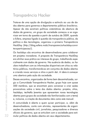 manualdosdadosabertos:governo
32
Transparência Hacker
Trata-se de uma opção de divulgação e estímulo ao uso de da-
dos abertos para governos e departamentos públicos brasileiros.
Apesar de não existirem políticas sistemáticas de abertura de
dados de governo, um grupo da sociedade começou a se orga-
nizar em torno da questão a partir de outubro de 2009, quando
a Esfera, empresa ligada à questão da transparência pública, da
política e das tecnologias, organizou o primeiro Transparência
HackDay (http://blog.esfera.mobi/transparencia-hackday-convi-
te-a-participacao/).
Os hackdays são encontros de desenvolvedores para colaborar
em projetos inovadores. A proposta do Transparência HackDay
era alinhar essa prática ao interesse do grupo, trabalhando espe-
cialmente com dados de governo. Na ausência de dados, os ha-
ckers trabalham com as informações disponíveis em sítios ou rela-
tórios públicos, transformando-as em conjuntos de dados abertos
e criando novos serviços e sítios a partir daí. A ideia é começar
uma abertura pela ação da sociedade.
Desses encontros, organizados de forma bem descentralizada, sur-
giu a Comunidade Transparência Hacker, grupo hoje com quase
500 membros, que se encontram para conversar e criar ações
provocativas sobre o tema dos dados abertos: projetos, sítios,
hackdays, techtalks (eventos que apresentam novas tecnologias
abertas para grupos da sociedade não familiarizados com o tema)
e, inclusive, a criação de documentos úteis como este manual.
A comunidade é aberta a quem quiser participar, e, além de
desenvolvedores, conta com ativistas, representantes de organi-
zações da sociedade civil, jornalistas, pesquisadores e diversos
oficiais do governo, que se articulam com a sociedade para esti-
mular políticas de dados abertos em seus departamentos.
 