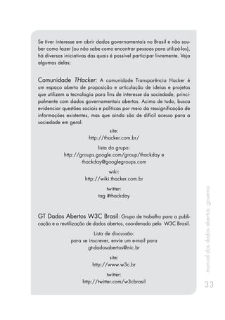 manualdosdadosabertos:governo
33
Se tiver interesse em abrir dados governamentais no Brasil e não sou-
ber como fazer (ou não sabe como encontrar pessoas para utilizá-los),
há diversas iniciativas das quais é possível participar livremente. Veja
algumas delas:
Comunidade THacker: A comunidade Transparência Hacker é
um espaço aberto de proposição e articulação de ideias e projetos
que utilizem a tecnologia para fins de interesse da sociedade, princi-
palmente com dados governamentais abertos. Acima de tudo, busca
evidenciar questões sociais e políticas por meio da ressignificação de
informações existentes, mas que ainda são de difícil acesso para a
sociedade em geral.
site:
http://thacker.com.br/
lista do grupo:
http://groups.google.com/group/thackday e
thackday@googlegroups.com
wiki:
http://wiki.thacker.com.br
twitter:
tag #thackday
GT Dados Abertos W3C Brasil: Grupo de trabalho para a publi-
cação e a reutilização de dados abertos, coordenado pelo W3C Brasil.
Lista de discussão:
para se inscrever, envie um e-mail para
gt-dadosabertos@nic.br
site:
http://www.w3c.br
twitter:
http://twitter.com/w3cbrasil
 