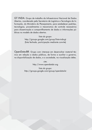 GT INDA: Grupo de trabalho da Infraestrutura Nacional de Dados
Abertos, coordenado pela Secretaria de Logística e Tecnologia da In-
formação, do Ministério do Planejamento, para estabelecer padrões,
tecnologias, procedimentos e mecanismos de controle necessários
para disseminação e compartilhamento de dados e informações pú-
blicas no modelo de dados abertos.
lista do grupo:
http://groups.google.com/group/lista-inda-gt
(lista fechada, participação mediante convite)
OpenData-BR: Grupo com interesse em desenvolver material téc-
nico em relação a dados públicos, de forma a auxiliar o governo,
na disponibilização de dados, e a sociedade, na visualização deles.
site:
http://www.opendatabr.org
lista do grupo:
http://groups.google.com/group/opendata-br
 