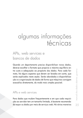 manualdosdadosabertos:governo
35
algumas informações
técnicas
APIs, web services e
bancos de dados
Quando um departamento precisa disponibilizar novos dados,
deve-se escolher o formato que propicia o máximo equilíbrio en-
tre custo e adequação ao propósito dos dados. Para cada for-
mato, há alguns aspectos que devem ser levados em conta, que
serão explicados nesta seção. Serão abordadas a disponibiliza-
ção e a organização de dados de forma que máquinas consigam
acessá-los diretamente, do modo mais simples possível.
APIs e web services
Para dados que mudam frequentemente e em que cada requisi-
ção ao servidor tem um tamanho limitado, é bastante recomenda-
do expor os dados por meio de serviços web. Há várias maneiras
 