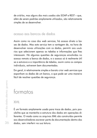 manualdosdadosabertos:governo
36
de criá-los, mas alguns dos mais usados são SOAP e REST – que,
além de serem padrões amplamente utilizados, são relativamente
simples de se desenvolver.
acesso aos bancos de dados
Assim como no caso dos web services, há acesso direto a ba-
ses de dados. Mas este serviço tem a vantagem de, na hora de
desenvolver novas utilizações com os dados, permitir aos usuá-
rios que selecionem apenas as tabelas e informações que lhes
interessam. Há algumas questões de seguranças envolvidas no
acesso remoto a banco de dados, e o acesso só é realmente útil
se a estrutura e a importância de tabelas, assim como os campos
individuais, estiverem bem documentadas.
Em geral, é relativamente simples e barato criar web services que
exponham os dados de um banco, o que pode ser uma maneira
fácil de resolver questões de segurança.
formatos
XML
É um formato amplamente usado para troca de dados, pois pos-
sibilita que se mantenha a estrutura dos dados em operações di-
ferentes. O modo como os arquivos XML são construídos permite
aos desenvolvedores escrever parte da documentação dentro dos
dados, sem interferir na sua leitura.
 