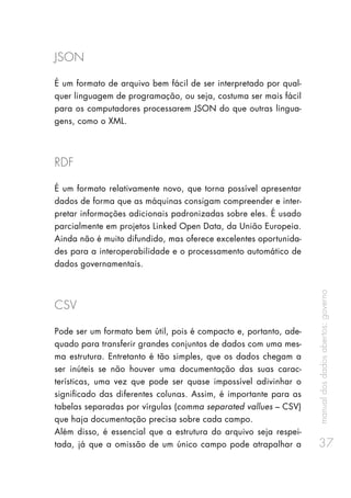 manualdosdadosabertos:governo
37
JSON
É um formato de arquivo bem fácil de ser interpretado por qual-
quer linguagem de programação, ou seja, costuma ser mais fácil
para os computadores processarem JSON do que outras lingua-
gens, como o XML.
RDF
É um formato relativamente novo, que torna possível apresentar
dados de forma que as máquinas consigam compreender e inter-
pretar informações adicionais padronizadas sobre eles. É usado
parcialmente em projetos Linked Open Data, da União Europeia.
Ainda não é muito difundido, mas oferece excelentes oportunida-
des para a interoperabilidade e o processamento automático de
dados governamentais.
CSV
Pode ser um formato bem útil, pois é compacto e, portanto, ade-
quado para transferir grandes conjuntos de dados com uma mes-
ma estrutura. Entretanto é tão simples, que os dados chegam a
ser inúteis se não houver uma documentação das suas carac-
terísticas, uma vez que pode ser quase impossível adivinhar o
significado das diferentes colunas. Assim, é importante para as
tabelas separadas por vírgulas (comma separated vallues – CSV)
que haja documentação precisa sobre cada campo.
Além disso, é essencial que a estrutura do arquivo seja respei-
tada, já que a omissão de um único campo pode atrapalhar a
 