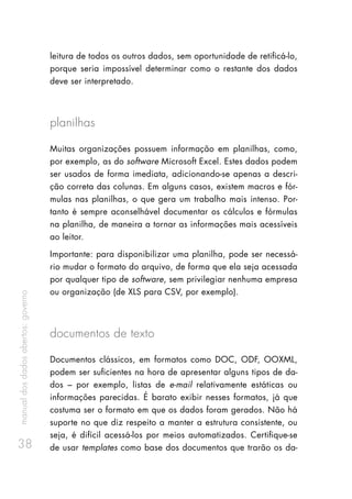 manualdosdadosabertos:governo
38
leitura de todos os outros dados, sem oportunidade de retificá-lo,
porque seria impossível determinar como o restante dos dados
deve ser interpretado.
planilhas
Muitas organizações possuem informação em planilhas, como,
por exemplo, as do software Microsoft Excel. Estes dados podem
ser usados de forma imediata, adicionando-se apenas a descri-
ção correta das colunas. Em alguns casos, existem macros e fór-
mulas nas planilhas, o que gera um trabalho mais intenso. Por-
tanto é sempre aconselhável documentar os cálculos e fórmulas
na planilha, de maneira a tornar as informações mais acessíveis
ao leitor.
Importante: para disponibilizar uma planilha, pode ser necessá-
rio mudar o formato do arquivo, de forma que ela seja acessada
por qualquer tipo de software, sem privilegiar nenhuma empresa
ou organização (de XLS para CSV, por exemplo).
documentos de texto
Documentos clássicos, em formatos como DOC, ODF, OOXML,
podem ser suficientes na hora de apresentar alguns tipos de da-
dos – por exemplo, listas de e-mail relativamente estáticas ou
informações parecidas. É barato exibir nesses formatos, já que
costuma ser o formato em que os dados foram gerados. Não há
suporte no que diz respeito a manter a estrutura consistente, ou
seja, é difícil acessá-los por meios automatizados. Certifique-se
de usar templates como base dos documentos que trarão os da-
 