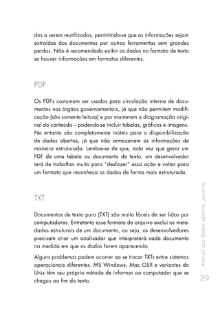 manualdosdadosabertos:governo
39
dos a serem reutilizados, permitindo-se que as informações sejam
extraídas dos documentos por outras ferramentas sem grandes
perdas. Não é recomendado exibir os dados no formato de texto
se houver informações em formatos diferentes.
PDF
Os PDFs costumam ser usados para circulação interna de docu-
mentos nos órgãos governamentais, já que não permitem modifi-
cação (são somente leitura) e por manterem a diagramação origi-
nal do conteúdo – podendo-se incluir tabelas, gráficos e imagens.
No entanto são completamente inúteis para a disponibilização
de dados abertos, já que não armazenam as informações de
maneira estruturada. Lembre-se de que, toda vez que gerar um
PDF de uma tabela ou documento de texto, um desenvolvedor
terá de trabalhar muito para “desfazer” essa ação e voltar para
um formato que reconheça os dados de forma mais estruturada.
TXT
Documentos de texto puro (TXT) são muito fáceis de ser lidos por
computadores. Entretanto esse formato de arquivo exclui os meta-
dados estruturais de um documento, ou seja, os desenvolvedores
precisam criar um analisador que interpretará cada documento
na medida em que os dados forem aparecendo.
Alguns problemas podem ocorrer ao se trocar TXTs entre sistemas
operacionais diferentes. MS Windows, Mac OSX e variantes do
Unix têm seu próprio método de informar ao computador que se
chegou ao fim do texto.
 