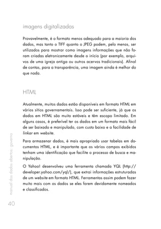 manualdosdadosabertos:governo
40
imagens digitalizadas
Provavelmente, é o formato menos adequado para a maioria dos
dados, mas tanto o TIFF quanto o JPEG podem, pelo menos, ser
utilizados para mostrar como imagens informações que não fo-
ram criadas eletronicamente desde o início (por exemplo, arqui-
vos de uma igreja antiga ou outros acervos tradicionais). Afinal
de contas, para a transparência, uma imagem ainda é melhor do
que nada.
HTML
Atualmente, muitos dados estão disponíveis em formato HTML em
vários sítios governamentais. Isso pode ser suficiente, já que os
dados em HTML são muito estáveis e têm escopo limitado. Em
alguns casos, é preferível ter os dados em um formato mais fácil
de ser baixado e manipulado, com custo baixo e a facilidade de
linkar em website.
Para armazenar dados, é mais apropriado usar tabelas em do-
cumentos HTML, e é importante que os vários campos exibidos
tenham uma identificação que facilite o processo de busca e ma-
nipulação.
O Yahoo! desenvolveu uma ferramenta chamada YQL (http://
developer.yahoo.com/yql/), que extrai informações estruturadas
de um website em formato HTML. Ferramentas assim podem fazer
muito mais com os dados se eles forem devidamente nomeados
e classificados.
 