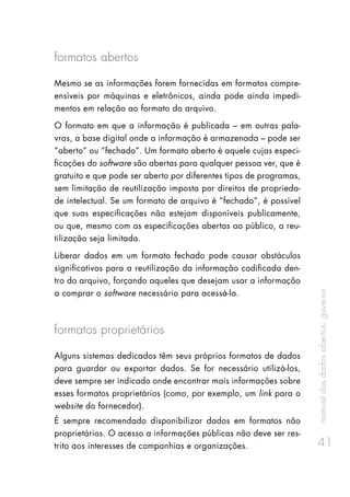 manualdosdadosabertos:governo
41
formatos abertos
Mesmo se as informações forem fornecidas em formatos compre-
ensíveis por máquinas e eletrônicos, ainda pode ainda impedi-
mentos em relação ao formato do arquivo.
O formato em que a informação é publicada – em outras pala-
vras, a base digital onde a informação é armazenada – pode ser
“aberto” ou “fechado”. Um formato aberto é aquele cujas especi-
ficações do software são abertas para qualquer pessoa ver, que é
gratuito e que pode ser aberto por diferentes tipos de programas,
sem limitação de reutilização imposta por direitos de proprieda-
de intelectual. Se um formato de arquivo é “fechado”, é possível
que suas especificações não estejam disponíveis publicamente,
ou que, mesmo com as especificações abertas ao público, a reu-
tilização seja limitada.
Liberar dados em um formato fechado pode causar obstáculos
significativos para a reutilização da informação codificada den-
tro do arquivo, forçando aqueles que desejam usar a informação
a comprar o software necessário para acessá-la.
formatos proprietários
Alguns sistemas dedicados têm seus próprios formatos de dados
para guardar ou exportar dados. Se for necessário utilizá-los,
deve sempre ser indicado onde encontrar mais informações sobre
esses formatos proprietários (como, por exemplo, um link para o
website do fornecedor).
É sempre recomendado disponibilizar dados em formatos não
proprietários. O acesso a informações públicas não deve ser res-
trito aos interesses de companhias e organizações.
 