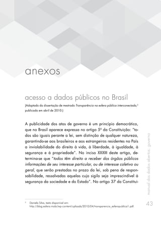 manualdosdadosabertos:governo
43
anexos
acesso a dados públicos no Brasil
(Adaptado da dissertação de mestrado Transparência na esfera pública interconectada,3
publicada em abril de 2010.)
A publicidade dos atos de governo é um princípio democrático,
que no Brasil aparece expressa no artigo 5º da Constituição: “to-
dos são iguais perante a lei, sem distinção de qualquer natureza,
garantindo-se aos brasileiros e aos estrangeiros residentes no País
a inviolabilidade do direito à vida, à liberdade, à igualdade, à
segurança e à propriedade”. No inciso XXXIII deste artigo, de-
termina-se que “todos têm direito a receber dos órgãos públicos
informações de seu interesse particular, ou de interesse coletivo ou
geral, que serão prestadas no prazo da lei, sob pena de respon-
sabilidade, ressalvadas aquelas cujo sigilo seja imprescindível à
segurança da sociedade e do Estado”. No artigo 37 da Constitui-
3
	 Daniela Silva, texto disponível em:
http://blog.esfera.mobi/wp-content/uploads/2010/04/transparencia_esferapublica1.pdf.
 