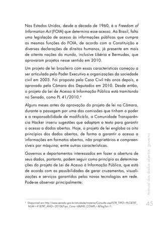 manualdosdadosabertos:governo
45
Nos Estados Unidos, desde a década de 1960, é o Freedom of
Information Act (FOIA) que determina esse acesso. Ao Brasil, falta
uma legislação de acesso às informações públicas que cumpra
as mesmas funções do FOIA, de acordo com a Constituição e
diversas declarações de direitos humanos, já presente em mais
de oitenta nações do mundo, inclusive Libéria e Bermudas, que
aprovaram projetos nesse sentido em 2010.
Um projeto de lei brasileiro com essas características começou a
ser articulado pelo Poder Executivo e organizações da sociedade
civil em 2003. Foi proposto pela Casa Civil três anos depois, e
aprovado pela Câmara dos Deputados em 2010. Desde então,
o projeto da Lei de Acesso à Informação Pública está tramitando
no Senado, como PL 41/2010.4
Alguns meses antes da aprovação do projeto de lei na Câmara,
durante a passagem por uma das comissões que tinham o poder
e a responsabilidade de modificá-lo, a Comunidade Transparên-
cia Hacker inseriu sugestões que adaptam o texto para garantir
o acesso a dados abertos. Hoje, o projeto de lei engloba os oito
princípios dos dados abertos, de forma a garantir o acesso a
informações em formatos abertos, não proprietários e compreen-
síveis por máquina; entre outras características.
Governos e departamentos interessados em fazer a abertura de
seus dados, portanto, podem seguir como princípio as determina-
ções do projeto de Lei de Acesso à Informação Pública, que está
de acordo com as possibilidades de gerar cruzamentos, visuali-
zações e serviços garantidos pelas novas tecnologias em rede.
Pode-se observar principalmente:
4
Disponível em http://www.senado.gov.br/atividade/materia/Consulta.asp?STR_TIPO=PLC&TXT_
NUM=41&TXT_ANO=2010&Tipo_Cons=6&IND_COMPL=&FlagTot=1.
 