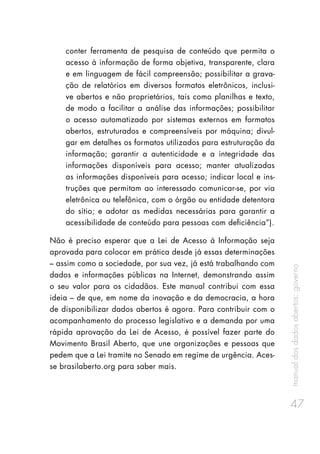 manualdosdadosabertos:governo
47
conter ferramenta de pesquisa de conteúdo que permita o
acesso à informação de forma objetiva, transparente, clara
e em linguagem de fácil compreensão; possibilitar a grava-
ção de relatórios em diversos formatos eletrônicos, inclusi-
ve abertos e não proprietários, tais como planilhas e texto,
de modo a facilitar a análise das informações; possibilitar
o acesso automatizado por sistemas externos em formatos
abertos, estruturados e compreensíveis por máquina; divul-
gar em detalhes os formatos utilizados para estruturação da
informação; garantir a autenticidade e a integridade das
informações disponíveis para acesso; manter atualizadas
as informações disponíveis para acesso; indicar local e ins-
truções que permitam ao interessado comunicar-se, por via
eletrônica ou telefônica, com o órgão ou entidade detentora
do sítio; e adotar as medidas necessárias para garantir a
acessibilidade de conteúdo para pessoas com deficiência”).
Não é preciso esperar que a Lei de Acesso à Informação seja
aprovada para colocar em prática desde já essas determinações
– assim como a sociedade, por sua vez, já está trabalhando com
dados e informações públicas na Internet, demonstrando assim
o seu valor para os cidadãos. Este manual contribui com essa
ideia – de que, em nome da inovação e da democracia, a hora
de disponibilizar dados abertos é agora. Para contribuir com o
acompanhamento do processo legislativo e a demanda por uma
rápida aprovação da Lei de Acesso, é possível fazer parte do
Movimento Brasil Aberto, que une organizações e pessoas que
pedem que a Lei tramite no Senado em regime de urgência. Aces-
se brasilaberto.org para saber mais.
 