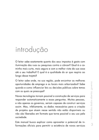 manualdosdadosabertos:governo
3
introdução
O leitor sabe exatamente quanto dos seus impostos é gasto com
iluminação das ruas ou pesquisas contra o câncer? Qual é o ca-
minho mais curto, mais seguro e com a melhor vista da sua casa
até o seu trabalho? E qual é a qualidade do ar que respira ao
longo desse trajeto?
O leitor sabe onde, na sua região, pode encontrar as melhores
oportunidades de emprego e os locais mais arborizados? Sabe
quando e como influenciar leis ou decisões públicas sobre temas
com os quais se preocupa?
Novas tecnologias tornam possível a construção de serviços para
responder automaticamente a essas perguntas. Muitas pessoas,
e não apenas os governos, seriam capazes de construir serviços
assim. Mas, infelizmente, os dados necessários para a criação
de projetos que atuem nesse sentido não estão disponíveis ou
não são liberados em formato que torne possível o seu uso pela
sociedade.
Este manual busca explicar como aproveitar o potencial de in-
formações oficiais para permitir a existência de novos serviços
 