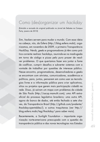 manualdosdadosabertos:governo
49
Como (des)organizar um hackday
(Extraído e revisado do original publicado no Jornal de Debates na Campus
Party, janeiro de 2010)
Sim, hackers servem para mudar o mundo. Com essa ideia
na cabeça, nós, da Esfera (http://blog.esfera.mobi), orga-
nizamos, em novembro de 2009, o primeiro Transparência
HackDay. Nerds, geeks e programadores já têm como prá-
tica corrente realizar hackdays, reunindo-se na madrugada
em torno de código e pizza pelo puro prazer de resol-
ver problemas. O que queríamos fazer era juntar a fome
de codificar, cumprir desafios e subverter sistemas com a
vontade de trabalhar por questões de interesse público.
Nesse encontro, programadores, desenvolvedores e geeks
se encontram com ativistas, comunicadores, acadêmicos e
políticos, para, juntos, pensarem em como usar as tecnolo-
gias livres e a informação pública para criar aplicativos,
sítios ou projetos que gerem mais participação cidadã na
rede. Disso, já saíram um mapa com problemas da cidade
de São Paulo (http://sacsp.mamulti.com); uma API extra-
oficial do processo legislativo brasileiro; uma outra API,
agora do banco de dados, até então fechado a sete cha-
ves, da Transparência Brasil (http://github.com/pvalente/
thackday-opentables/); e outras traquitanas (ver http://
blog.esfera.mobi/tag/thackday/ para saber mais).
Recentemente, a Sunlight Foundation – importante orga-
nização norte-americana preocupada com a questão da
transparência pública e das novas tecnologias nos Estados
 