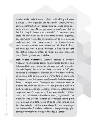 manualdosdadosabertos:governo
50
Unidos, e de onde tiramos a ideia do HackDay – lançou
o artigo “Como organizar um hackathon” (http://moourl.
com/sunlighthackathon), rapidamente apontado como bas-
tante útil para nós. Nossa primeira impressão ao abrir o
link foi: “Legal! Fazemos tudo errado”. É que nosso pro-
cesso de organizar coisas é um tanto quanto, digamos,
caótico. Como mesmo (ou principalmente) do meio do caos
pode sair muita coisa interessante, e como é essencial que
mais encontros como esse aconteçam pelo Brasil afora,
achamos que vale a pena “hackear” a lista da Sunlight
Foundation. Seguem, então, as nossas preciosas dicas de
como (des)organizar um hackday:
Não espere acontecer. Quando fizemos o primeiro
HackDay, não tínhamos dados, não tínhamos dinheiro, não
tínhamos ideia se as pessoas se interessariam pela proposta.
Um mês depois, tínhamos uma lista com mais de 100 par-
ticipantes e interessados, algumas bases de dados cedidas
diretamente pelo governo para o evento (fora um mundo de
sítios governamentais para raspar) e condições básicas para
fazer o que queríamos. Como processo, como experiência
e como resultado, foi um sucesso. Transparência pública e
participação política são conceitos altamente relacionados
ao plano local. Portanto, se você tem vontade de contribuir
com a sua cidade ou bairro dessa forma, organizando um
HackDay, não precisa esperar as condições ideais para
isso. Coloque uma data e corra atrás do resto: consiga uma
locação, articule contatos, use e abuse da rede para anga-
riar interessados. E também pode usar a lista groups.google.
com/group/thackday e a tag #thackday à vontade.
 