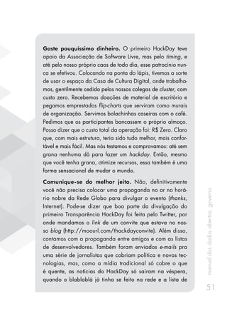 manualdosdadosabertos:governo
51
Gaste pouquíssimo dinheiro. O primeiro HackDay teve
apoio da Associação de Software Livre, mas pelo timing, e
até pelo nosso próprio caos de todo dia, esse patrocínio nun-
ca se efetivou. Colocando na ponta do lápis, tivemos a sorte
de usar o espaço da Casa de Cultura Digital, onde trabalha-
mos, gentilmente cedido pelos nossos colegas de cluster, com
custo zero. Recebemos doações de material de escritório e
pegamos emprestados flip-charts que serviram como murais
de organização. Servimos bolachinhas caseiras com o café.
Pedimos que os participantes bancassem o próprio almoço.
Posso dizer que o custo total da operação foi: R$ Zero. Claro
que, com mais estrutura, teria sido tudo melhor, mais confor-
tável e mais fácil. Mas nós testamos e comprovamos: até sem
grana nenhuma dá para fazer um hackday. Então, mesmo
que você tenha grana, otimize recursos, essa também é uma
forma sensacional de mudar o mundo.
Comunique-se do melhor jeito. Não, definitivamente
você não precisa colocar uma propaganda no ar no horá-
rio nobre da Rede Globo para divulgar o evento (thanks,
Internet). Pode-se dizer que boa parte da divulgação do
primeiro Transparência HackDay foi feita pelo Twitter, por
onde mandamos o link de um convite que estava no nos-
so blog (http://moourl.com/thackdayconvite). Além disso,
contamos com a propaganda entre amigos e com as listas
de desenvolvedores. Também foram enviados e-mails pra
uma série de jornalistas que cobriam política e novas tec-
nologias, mas, como a mídia tradicional só cobre o que
é quente, as notícias do HackDay só saíram na véspera,
quando o blablablá já tinha se feito na rede e a lista de
 