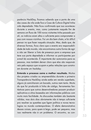manualdosdadosabertos:governo
53
parência HackDay, ficamos sabendo que a porta de uma
das casas da vila onde fica a Casa de Cultura Digital tinha
sido depredada. Não ficou confirmado que isso aconteceu
durante o evento, mas, como justamente naquele fim de
semana um fluxo de 100 novos visitantes tinha passado por
ali, os indícios eram altos o suficiente para comprometer a
paz com nossos vizinhos. Foi um dia bem chato, e foi difícil
pensar no que fazer naquela situação. Mas, dado que, de
diversas formas, ficou claro que o evento era responsabili-
dade de todo mundo, não encontramos outra forma de agir
a não ser liberar a lista de presença para a empresa que
teve sua porta depredada e informar os participantes por
e-mail do acontecido. É importante dar autonomia para as
pessoas, mas também deixar claro que elas são responsá-
veis pelo espaço que ocupam e pelas relações que constro-
em durante um hackday.
Entenda o processo como o melhor resultado. Muitos
dos projetos criados ou empreendidos durante o primeiro
Transparência HackDay ainda estão em versão superbeta,
alguns já caminharam um bocado, outros nem tanto. Muito
do que foi produzido é linha de código, ferramentas fan-
tásticas para que outros desenvolvedores possam produzir
aplicativos e sítios baseados em informações públicas com
muito mais facilidade. As discussões também são bastante
válidas, mas dois dias obviamente não é tempo suficiente
pra resolver as questões que ligam política e novas tecno-
logias no mundo contemporâneo. O efeito demonstrativo
dessas coisas, para quem é leigo, pode ser pequeno, mas
isso realmente não é um problema. O encontro, as con-
 