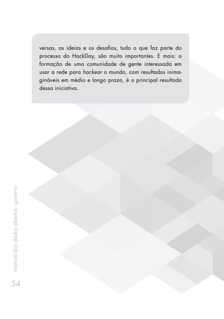 manualdosdadosabertos:governo
54
versas, as ideias e os desafios, tudo o que faz parte do
processo do HackDay, são muito importantes. E mais: a
formação de uma comunidade de gente interessada em
usar a rede para hackear o mundo, com resultados inima-
gináveis em médio e longo prazo, é o principal resultado
dessa iniciativa.
 