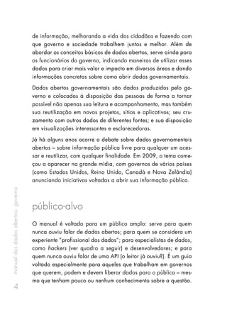 manualdosdadosabertos:governo
4
de informação, melhorando a vida dos cidadãos e fazendo com
que governo e sociedade trabalhem juntos e melhor. Além de
abordar os conceitos básicos de dados abertos, serve ainda para
os funcionários do governo, indicando maneiras de utilizar esses
dados para criar mais valor e impacto em diversas áreas e dando
informações concretas sobre como abrir dados governamentais.
Dados abertos governamentais são dados produzidos pelo go-
verno e colocados à disposição das pessoas de forma a tornar
possível não apenas sua leitura e acompanhamento, mas também
sua reutilização em novos projetos, sítios e aplicativos; seu cru-
zamento com outros dados de diferentes fontes; e sua disposição
em visualizações interessantes e esclarecedoras.
Já há alguns anos ocorre o debate sobre dados governamentais
abertos – sobre informação pública livre para qualquer um aces-
sar e reutilizar, com qualquer finalidade. Em 2009, o tema come-
çou a aparecer na grande mídia, com governos de vários países
(como Estados Unidos, Reino Unido, Canadá e Nova Zelândia)
anunciando iniciativas voltadas a abrir sua informação pública.
público-alvo
O manual é voltado para um público amplo: serve para quem
nunca ouviu falar de dados abertos; para quem se considera um
experiente “profissional dos dados”; para especialistas de dados,
como hackers (ver quadro a seguir) e desenvolvedores; e para
quem nunca ouviu falar de uma API (o leitor já ouviu?). É um guia
voltado especialmente para aqueles que trabalham em governos
que querem, podem e devem liberar dados para o público – mes-
mo que tenham pouco ou nenhum conhecimento sobre a questão.
 