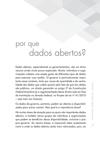 manualdosdadosabertos:governo
7
por que
dados abertos?
Dados abertos, especialmente os governamentais, são um ótimo
recurso ainda muito pouco explorado. Muitos indivíduos e orga-
nizações coletam uma ampla gama de diferentes tipos de dados
para executar suas tarefas. O governo é particularmente impor-
tante nesse contexto, tanto por causa da quantidade e da centra-
lidade dos dados que coleta quanto pelo fato de que tais dados
são públicos, um direito garantido no artigo 5º da Constituição
Federal brasileira (e a regulamentação desse direito está em fase
de tramitação no Senado Federal, no Projeto de Lei nº 41/2010
– veja mais nos Anexos).
Os dados de governo, portanto, podem ser abertos e disponibili-
zados para outros usarem. Mas qual é a importância disso?
Há muitas áreas de atuação para as quais são importantes dados
abertos, e também vários grupos de indivíduos e organizações
que podem se beneficiar dessa disponibilidade, inclusive o pró-
prio governo. Ao mesmo tempo, é impossível saber exatamente
como e onde os dados abertos serão mais valorizados, pois, ao
 