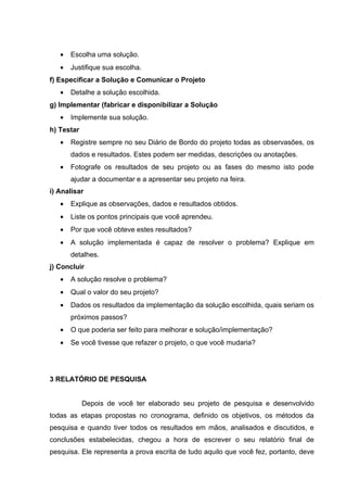 •   Escolha uma solução.
   •   Justifique sua escolha.
f) Especificar a Solução e Comunicar o Projeto
   •   Detalhe a solução escolhida.
g) Implementar (fabricar e disponibilizar a Solução
   •   Implemente sua solução.
h) Testar
   •   Registre sempre no seu Diário de Bordo do projeto todas as observasões, os
       dados e resultados. Estes podem ser medidas, descrições ou anotações.
   •   Fotografe os resultados de seu projeto ou as fases do mesmo isto pode
       ajudar a documentar e a apresentar seu projeto na feira.
i) Analisar
   •   Explique as observações, dados e resultados obtidos.
   •   Liste os pontos principais que você aprendeu.
   •   Por que você obteve estes resultados?
   •   A solução implementada é capaz de resolver o problema? Explique em
       detalhes.
j) Concluir
   •   A solução resolve o problema?
   •   Qual o valor do seu projeto?
   •   Dados os resultados da implementação da solução escolhida, quais seriam os
       próximos passos?
   •   O que poderia ser feito para melhorar e solução/implementação?
   •   Se você tivesse que refazer o projeto, o que você mudaria?




3 RELATÓRIO DE PESQUISA


            Depois de você ter elaborado seu projeto de pesquisa e desenvolvido
todas as etapas propostas no cronograma, definido os objetivos, os métodos da
pesquisa e quando tiver todos os resultados em mãos, analisados e discutidos, e
conclusões estabelecidas, chegou a hora de escrever o seu relatório final de
pesquisa. Ele representa a prova escrita de tudo aquilo que você fez, portanto, deve
 