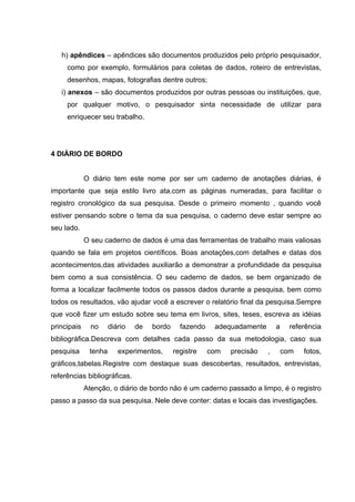 h) apêndices – apêndices são documentos produzidos pelo próprio pesquisador,
     como por exemplo, formulários para coletas de dados, roteiro de entrevistas,
     desenhos, mapas, fotografias dentre outros;
   i) anexos – são documentos produzidos por outras pessoas ou instituições, que,
     por qualquer motivo, o pesquisador sinta necessidade de utilizar para
     enriquecer seu trabalho.




4 DIÁRIO DE BORDO


             O diário tem este nome por ser um caderno de anotações diárias, é
importante que seja estilo livro ata,com as páginas numeradas, para facilitar o
registro cronológico da sua pesquisa. Desde o primeiro momento , quando você
estiver pensando sobre o tema da sua pesquisa, o caderno deve estar sempre ao
seu lado.
             O seu caderno de dados é uma das ferramentas de trabalho mais valiosas
quando se fala em projetos científicos. Boas anotações,com detalhes e datas dos
acontecimentos,das atividades auxiliarão a demonstrar a profundidade da pesquisa
bem como a sua consistência. O seu caderno de dados, se bem organizado de
forma a localizar facilmente todos os passos dados durante a pesquisa, bem como
todos os resultados, vão ajudar você a escrever o relatório final da pesquisa.Sempre
que você fizer um estudo sobre seu tema em livros, sites, teses, escreva as idéias
principais     no     diário   de   bordo     fazendo    adequadamente       a     referência
bibliográfica.Descreva com detalhes cada passo da sua metodologia, caso sua
pesquisa      tenha      experimentos,      registre    com   precisão   ,       com   fotos,
gráficos,tabelas.Registre com destaque suas descobertas, resultados, entrevistas,
referências bibliográficas.
             Atenção, o diário de bordo não é um caderno passado a limpo, é o registro
passo a passo da sua pesquisa. Nele deve conter: datas e locais das investigações.
 