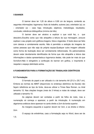 5 BANNER


          O banner deve ter 1,20 de altura e 0,90 cm de largura, contendo as
seguintes informações: logomarca; título do trabalho; autores (as); orientador (a); co
- orientador (a) – caso haja; introdução; objetivos; metodologia; resultados;
conclusão; referência bibliográfica (mínimo de três).
          O banner deve ser atrativo e explicar o que você fez, o                 que
descobriu.Escolha cores que não atrapalhe a leitura da sua mensagem, procure
explicar o seu projeto com gráficos,imagens, fotos e legendas. O texto deve ser feito
com clareza e corretamente escrito. Não é permitido a exibição de imagens de
outras pessoas que não seja da própria equipe.Qualquer outra imagem utilizada
como forma de ilustração deve ser corretamente referenciada. Os patrocinadores
devem estar devidamente identificados de forma que não atrapalhe a leitura das
informações e dados apresentados,a logomarca destes, não pode ter mais do que
5cmx5cm.Não é obrigatório a confecção do banner em gráfica, o importante é
respeitar o espaço delimitado acima.


6 FUNDAMENTOS PARA A FORMATAÇÃO DE TRABALHOS CIENTÍFICOS


6.1 Formatação
          O formato do papel a ser utilizado é o de tamanho A4 (21,0 x 29,7 cm).
Embora as normas da ABNT (disponíveis no endereço eletrônico da Escola) não
façam referência ao tipo de fonte, deve-se utilizar a Times New Roman, ou Arial
tamanho 12. Nas citações longas (mais de 3 linhas) e notas de rodapé, deve ser
utilizado o tamanho 10.
          As páginas devem ser contadas a partir da folha de rosto, mas a
numeração só começa a aparecer, a partir da introdução. A numeração em
algarismos arábicos deve aparecer no canto direito a 2cm da borda superior.
          As margens esquerda e superior devem ter 3cm, e as direita e inferior,
2cm.
          O espaço de entrelinhas, caso a formatação seja no Word, deve ser de
1,5.
 