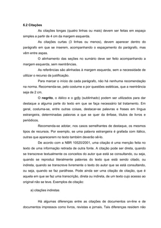 6.2 Citações
           As citações longas (quatro linhas ou mais) devem ser feitas em espaço
simples a partir de 4 cm da margem esquerda.
           As citações curtas (3 linhas ou menos), devem aparecer dentro do
parágrafo em que se inserem, acompanhando o espaçamento do parágrafo, mas
vêm entre aspas.
           O alinhamento das seções no sumário deve ser feito acompanhando a
margem esquerda, sem reentrâncias.
           As referências são alinhadas à margem esquerda, sem a necessidade de
utilizar o recurso da justificação.
           Para marcar o início de cada parágrafo, não há nenhuma recomendação
na norma. Recomenda-se, pelo costume e por questões estéticas, que a reentrância
seja de 2 cm.
           O negrito, o itálico e o grifo (sublinhado) podem ser utilizados para dar
destaque a alguma parte do texto em que se faça necessário tal tratamento. Em
geral, costuma-se, entre outras coisas, destacar-se palavras e frases em língua
estrangeira, determinadas palavras a que se quer da ênfase, títulos de livros e
periódicos.
           Recomenda-se adotar, nos casos semelhantes de destaque, os mesmos
tipos de recursos. Por exemplo, se uma palavra estrangeira é grafada com itálico,
outras que aparecerem no texto também deverão sê-lo.
           De acordo com a NBR 10520/2001, uma citação é uma menção feita no
texto de uma informação retirada de outra fonte. A citação pode ser direta, quando
se transcreve textualmente os conceitos do autor que está se consultando, ou seja,
quando se reproduz literalmente palavras do texto que está sendo citado, ou
indireta, quando se transcreve livremente o texto do autor que se está consultando,
ou seja, quando se faz paráfrase. Pode ainda ser uma citação de citação, que é
aquela em que se faz uma transcrição, direta ou indireta, de um texto cujo acesso ao
original não se teve. Exemplos de citação:

     a) citações indiretas


           Há algumas diferenças entre as citações de documentos on-line e de
documentos impressos como livros, revistas e jornais. Tais diferenças residem não
 