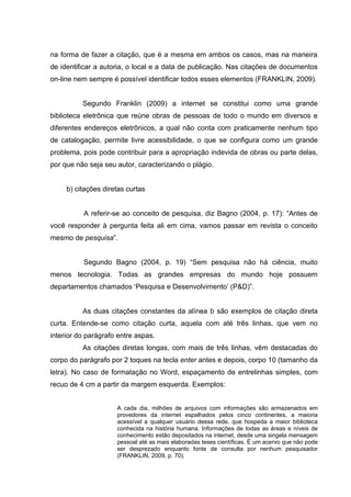 na forma de fazer a citação, que é a mesma em ambos os casos, mas na maneira
de identificar a autoria, o local e a data de publicação. Nas citações de documentos
on-line nem sempre é possível identificar todos esses elementos (FRANKLIN, 2009).


          Segundo Franklin (2009) a internet se constitui como uma grande
biblioteca eletrônica que reúne obras de pessoas de todo o mundo em diversos e
diferentes endereços eletrônicos, a qual não conta com praticamente nenhum tipo
de catalogação, permite livre acessibilidade, o que se configura como um grande
problema, pois pode contribuir para a apropriação indevida de obras ou parte delas,
por que não seja seu autor, caracterizando o plágio.


     b) citações diretas curtas


          A referir-se ao conceito de pesquisa, diz Bagno (2004, p. 17): “Antes de
você responder à pergunta feita ali em cima, vamos passar em revista o conceito
mesmo de pesquisa”.


          Segundo Bagno (2004, p. 19) “Sem pesquisa não há ciência, muito
menos tecnologia. Todas as grandes empresas do mundo hoje possuem
departamentos chamados ‘Pesquisa e Desenvolvimento’ (P&D)”.


          As duas citações constantes da alínea b são exemplos de citação direta
curta. Entende-se como citação curta, aquela com até três linhas, que vem no
interior do parágrafo entre aspas.
          As citações diretas longas, com mais de três linhas, vêm destacadas do
corpo do parágrafo por 2 toques na tecla enter antes e depois, corpo 10 (tamanho da
letra). No caso de formatação no Word, espaçamento de entrelinhas simples, com
recuo de 4 cm a partir da margem esquerda. Exemplos:


                     A cada dia, milhões de arquivos com informações são armazenados em
                     provedores da internet espalhados pelos cinco continentes, a maioria
                     acessível a qualquer usuário dessa rede, que hospeda a maior biblioteca
                     conhecida na história humana. Informações de todas as áreas e níveis de
                     conhecimento estão depositados na internet, desde uma singela mensagem
                     pessoal até as mais elaboradas teses científicas. É um acervo que não pode
                     ser desprezado enquanto fonte de consulta por nenhum pesquisador
                     (FRANKLIN, 2009, p. 70).
 