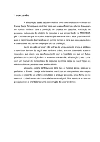 7 CONCLUSÃO


          A elaboração deste pequeno manual teve como motivação o desejo da
Escola Santa Teresinha de contribuir para que seus professores e alunos disponham
de normas mínimas para a produção de projetos de pesquisa, realização de
pesquisa, elaboração do relatório de pesquisa e sua apresentação na MOCEEST,
por compreender que um roteiro, mesmo que elementar como este, pode contribuir
para a padronização dos trabalhos em termos formais e para que os pesquisadores
e orientadores não percam tempo por falta de orientação.
          Como se pode perceber, não se trata de um documento pronto e acabado
a que todos tenham de seguir sem nenhuma crítica, mas um documento aberto a
sugestões que visem seu aperfeiçoamento com a finalidade de que em futuro
próximo com a contribuição de toda a comunidade escolar, a instituição possa contar
com um manual de metodologia da pesquisa científica capaz de suprir todas as
necessidades de pesquisadores e orientadores.
          Enquanto espera contribuições para que o material possa alcançar a
perfeição, a Escola deseja ardentemente que todos os componentes dos corpos
docente e discente se sintam estimulados a produzir pesquisa, única forma de se
construir conhecimentos de forma relativamente original. Boa aventura a todos os
pesquisadores e orientadores rumo à construção do saber sistêmico.
 