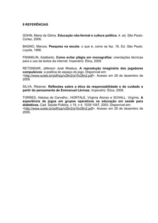8 REFERÊNCIAS


GOHN, Maria da Glória. Educação não-formal e cultura política. 4. ed. São Paulo:
Cortez, 2008.

BAGNO, Marcos. Pesquisa na escola: o que é, como se faz. 18. Ed. São Paulo:
Loyola, 1998.

FRANKLIN, Adalberto. Como evitar plágio em monografias: orientações técnicas
para o uso de textos da internet. Imperatriz: Ética, 2009.

RETONDAR, Jéferson José Moebus. A reprodução imaginária dos jogadores
compulsivos: a poética do espaço do jogo. Disponível em:
<http://www.scielo.br/pdf/rpp/v26n2/a10v26n2.pdf>. Acesso em 28 de dezembro de
2009.

SILVA, Ribamar. Reflexões sobre a ética da responsabilidade e do cuidado a
partir do pensamento de Emmanuel Lévinas. Imperatriz: Ética, 2008.

TORRES, Heloisa de Carvalho.; HORTALE, Virginia Alonso e SCHALL, Virgínia. A
experiência de jogos em grupos operativos na educação em saúde para
diabéticos. Cad. Saúde Pública, v 19, n 4, 1039-1047, 2003. Disponível em:
<http://www.scielo.br/pdf/rpp/v26n2/a10v26n2.pdf>. Acesso em 28 de dezembro de
2009.
 