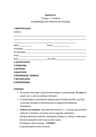 Apêndice A
                               1ª Etapa = 1º bimestre
                     ELABORAÇÃO DO PROJETO DE PEQUISA


1 IDENTIFICAÇÃO:
Autores:
___________________________________________________________________
___________________________________________________________________
__________________________________________________________
Série: ___________                    Turma: _______________
Orientador: __________________________________________________________
Co-orientador: _______________________________________________________
Tema: ______________________________________________________________
Área: __________________________ Sub área____________________________
2 JUSTIFICATIVA:
3 PROBLEMA
4 HIPÓTESE
5 OBJETIVOS
6 REFERENCIAL TEÓRICO
7 METODOLOGIA
8 CRONOGRAMA


ATENÇÃO:
   •   Ao concluir esta etapa o aluno deverá entregar na coordenação, 01 cópia do
       projeto com o visto do professor orientador;
   •   A coordenação encaminhará os projetos para comissão científica que fará
       as devidas correções e devolverá para os respectivos professores
       orientadores.
   •   Critérios de avaliação: Será atribuída nota de 0,1 – 1.0 ponto, que somará à
       média do 1º bimestre, de acordo com os seguintes parâmetros:
       a)Projeto elaborado conforme orientações contidas no manual ( nesta etapa
       não será necessário inserir capa e contra capa).
       b) Entrega na data marcada – 11/03/2011
       c) Apresentação do diário de bordo
 