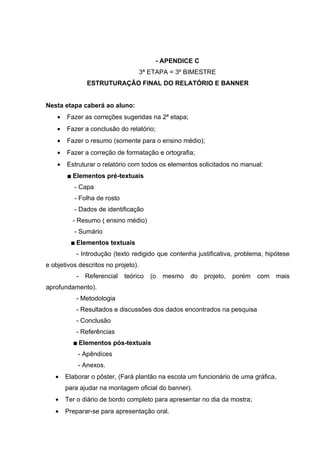 - APENDICE C
                                     3ª ETAPA = 3º BIMESTRE
                   ESTRUTURAÇÃO FINAL DO RELATÓRIO E BANNER


Nesta etapa caberá ao aluno:
    •   Fazer as correções sugeridas na 2ª etapa;
    •   Fazer a conclusão do relatório;
    •   Fazer o resumo (somente para o ensino médio);
    •   Fazer a correção de formatação e ortografia;
    •   Estruturar o relatório com todos os elementos solicitados no manual:
           Elementos pré-textuais
            - Capa
            - Folha de rosto
            - Dados de identificação
            - Resumo ( ensino médio)
            - Sumário
            Elementos textuais
             - Introdução (texto redigido que contenha justificativa, problema, hipótese
e objetivos descritos no projeto).
             -    Referencial   teórico   (o   mesmo   do   projeto,   porém   com   mais
aprofundamento).
             - Metodologia
             - Resultados e discussões dos dados encontrados na pesquisa
             - Conclusão
             - Referências
                Elementos pós-textuais
                - Apêndices
                - Anexos.
   •    Elaborar o pôster, (Fará plantão na escola um funcionário de uma gráfica,
        para ajudar na montagem oficial do banner).
   •    Ter o diário de bordo completo para apresentar no dia da mostra;
   •    Preparar-se para apresentação oral.
 