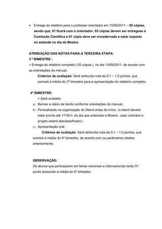 •   Entrega do relatório para o professor orientador em 15/09/2011 – 05 cópias,
    sendo que, 01 ficará com o orientador, 03 cópias devem ser entregues à
    Comissão Científica e 01 cópia deve ser encadernada e estar exposta
    no estande no dia da Mostra.


ATRIBUIÇÃO DAS NOTAS PARA A TERCEIRA ETAPA:
3 º BIMESTRE :
> Entrega do relatório completo ( 05 cópias ) no dia 15/09/2011, de acordo com
as orientações do manual.
       Critérios de avaliação: Será atribuída nota de 0,1 – 1.0 pontos, que
       somará à média do 3º bimestre para a apresentação do relatório completo;


4º BIMESTRE:
       > Será avaliado:
    a) Banner e diário de bordo conforme orientações do manual;
    b) Pontualidade na organização do Stand antes do início (o stand deverá
       estar pronto até 17:00 h. do dia que antecede a Mostra , caso contrário o
       projeto estará desclassificado) ;
    c) Apresentação oral;
          Critérios de avaliação: Será atribuída nota de 0,1 – 1.0 pontos, que
    somará à média do 4º bimestre, de acordo com os parâmetros citados
    anteriormente.




    OBSERVAÇÃO:
    Os alunos que participarem em feiras nacionais e internacionais terão 01
    ponto acrescido à média do 4º bimestre.
 