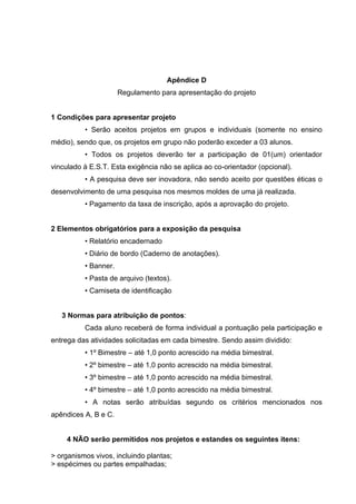 Apêndice D
                      Regulamento para apresentação do projeto


1 Condições para apresentar projeto
          • Serão aceitos projetos em grupos e individuais (somente no ensino
médio), sendo que, os projetos em grupo não poderão exceder a 03 alunos.
          • Todos os projetos deverão ter a participação de 01(um) orientador
vinculado à E.S.T. Esta exigência não se aplica ao co-orientador (opcional).
          • A pesquisa deve ser inovadora, não sendo aceito por questões éticas o
desenvolvimento de uma pesquisa nos mesmos moldes de uma já realizada.
          • Pagamento da taxa de inscrição, após a aprovação do projeto.


2 Elementos obrigatórios para a exposição da pesquisa
          • Relatório encadernado
          • Diário de bordo (Caderno de anotações).
          • Banner.
          • Pasta de arquivo (textos).
          • Camiseta de identificação


   3 Normas para atribuição de pontos:
          Cada aluno receberá de forma individual a pontuação pela participação e
entrega das atividades solicitadas em cada bimestre. Sendo assim dividido:
          • 1º Bimestre – até 1,0 ponto acrescido na média bimestral.
          • 2º bimestre – até 1,0 ponto acrescido na média bimestral.
          • 3º bimestre – até 1,0 ponto acrescido na média bimestral.
          • 4º bimestre – até 1,0 ponto acrescido na média bimestral.
          • A notas serão atribuídas segundo os critérios mencionados nos
apêndices A, B e C.


     4 NÃO serão permitidos nos projetos e estandes os seguintes itens:

> organismos vivos, incluindo plantas;
> espécimes ou partes empalhadas;
 