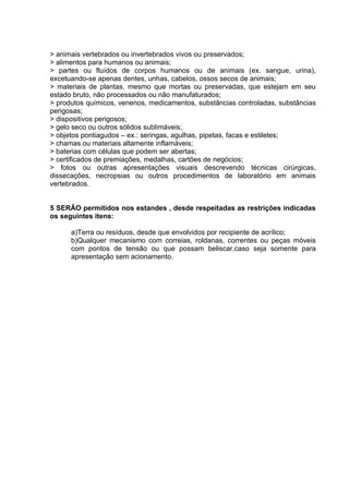 > animais vertebrados ou invertebrados vivos ou preservados;
> alimentos para humanos ou animais;
> partes ou fluídos de corpos humanos ou de animais (ex. sangue, urina),
excetuando-se apenas dentes, unhas, cabelos, ossos secos de animais;
> materiais de plantas, mesmo que mortas ou preservadas, que estejam em seu
estado bruto, não processados ou não manufaturados;
> produtos químicos, venenos, medicamentos, substâncias controladas, substâncias
perigosas;
> dispositivos perigosos;
> gelo seco ou outros sólidos sublimáveis;
> objetos pontiagudos – ex.: seringas, agulhas, pipetas, facas e estiletes;
> chamas ou materiais altamente inflamáveis;
> baterias com células que podem ser abertas;
> certificados de premiações, medalhas, cartões de negócios;
> fotos ou outras apresentações visuais descrevendo técnicas cirúrgicas,
dissecações, necropsias ou outros procedimentos de laboratório em animais
vertebrados.


5 SERÃO permitidos nos estandes , desde respeitadas as restrições indicadas
os seguintes itens:

      a)Terra ou resíduos, desde que envolvidos por recipiente de acrílico;
      b)Qualquer mecanismo com correias, roldanas, correntes ou peças móveis
      com pontos de tensão ou que possam beliscar,caso seja somente para
      apresentação sem acionamento.
 